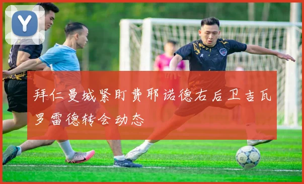 拜仁曼城紧盯费耶诺德右后卫吉瓦罗雷德转会动态